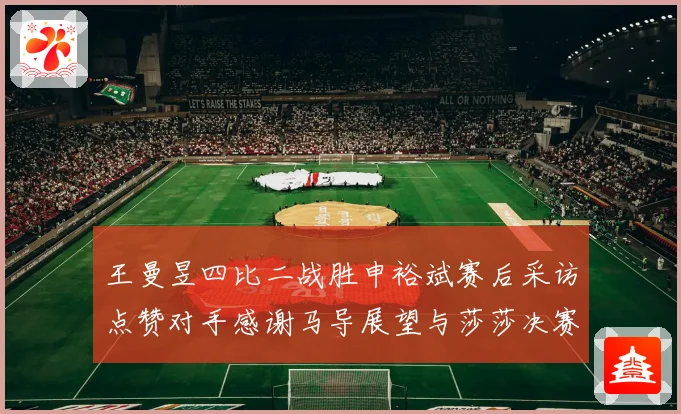 王曼昱四比二战胜申裕斌赛后采访点赞对手感谢马导展望与莎莎决赛精彩对决