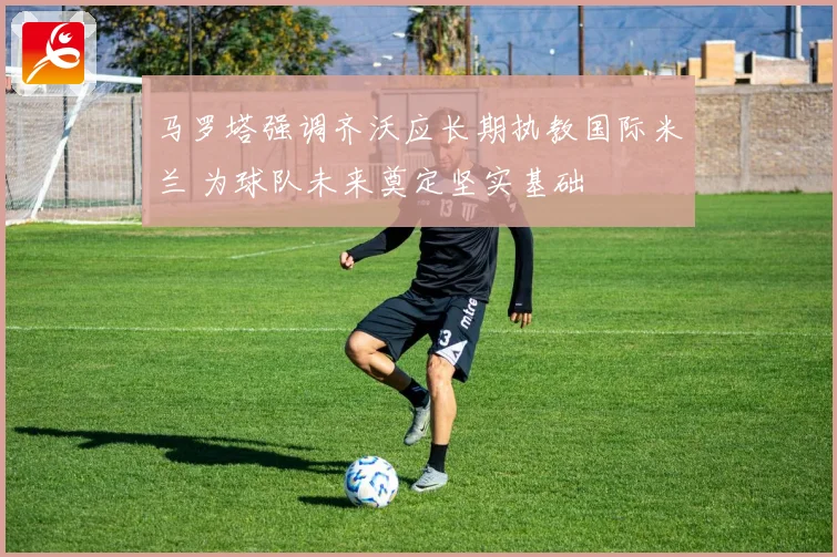 马罗塔强调齐沃应长期执教国际米兰 为球队未来奠定坚实基础