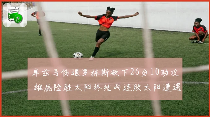 库兹马伤退罗林斯砍下26分10助攻 雄鹿险胜太阳终结两连败太阳遭遇五连败