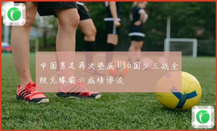 中国男足再次垫底 U16国少三战全败无缘前六成绩惨淡
