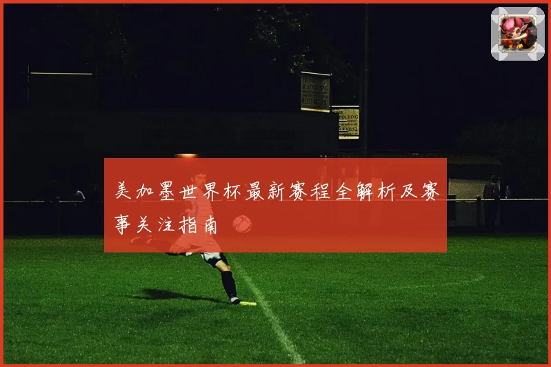 美加墨世界杯最新赛程全解析及赛事关注指南