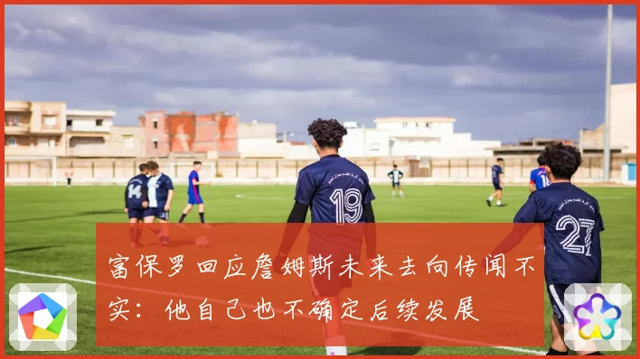 富保罗回应詹姆斯未来去向传闻不实：他自己也不确定后续发展