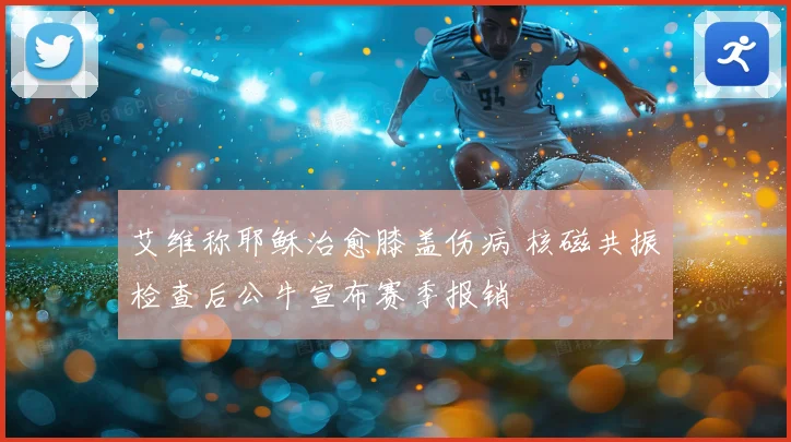 艾维称耶稣治愈膝盖伤病 核磁共振检查后公牛宣布赛季报销