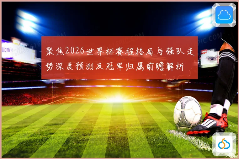 聚焦2026世界杯赛程格局与强队走势深度预测及冠军归属前瞻解析