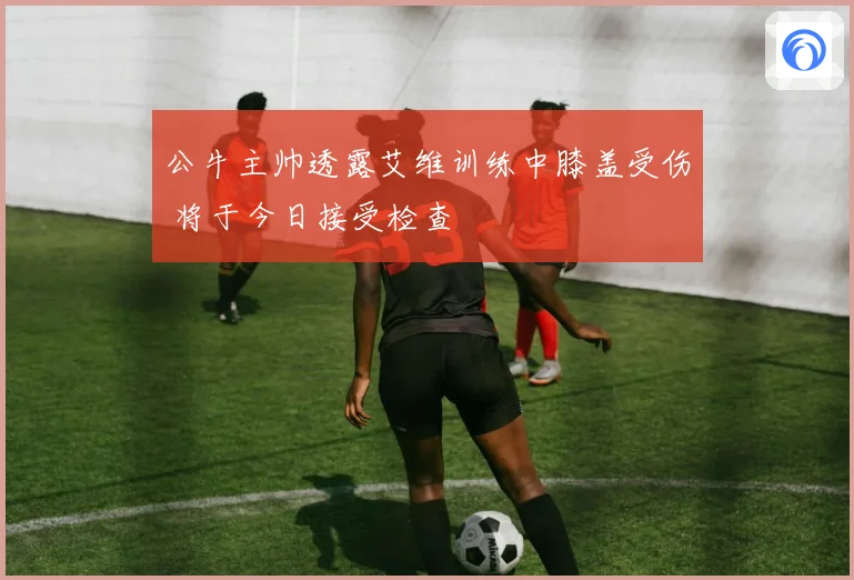 公牛主帅透露艾维训练中膝盖受伤 将于今日接受检查