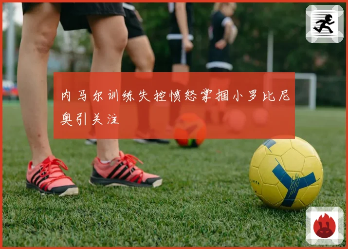 内马尔训练失控愤怒掌掴小罗比尼奥引关注