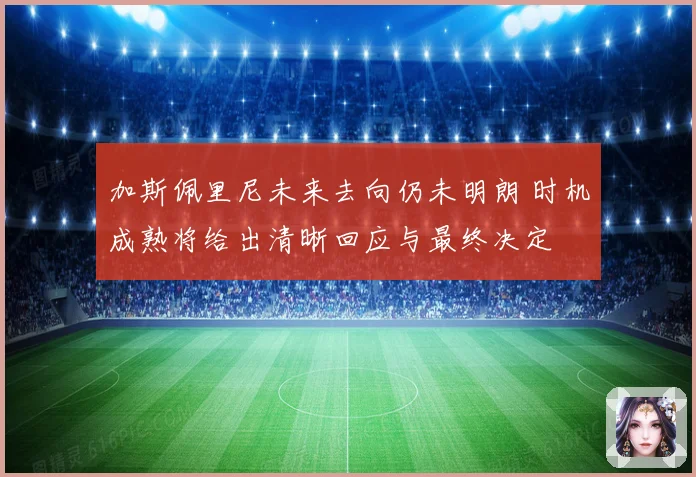 加斯佩里尼未来去向仍未明朗 时机成熟将给出清晰回应与最终决定