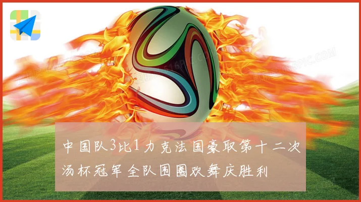 中国队3比1力克法国豪取第十二次汤杯冠军全队围圈欢舞庆胜利