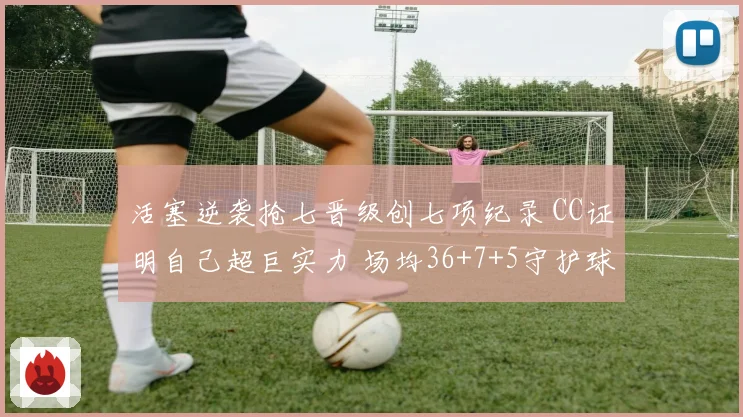 活塞逆袭抢七晋级创七项纪录 CC证明自己超巨实力 场均36+7+5守护球队荣耀