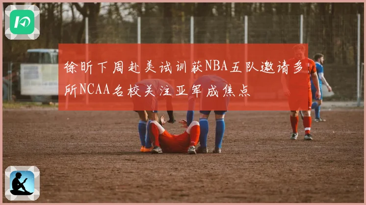 徐昕下周赴美试训获NBA五队邀请多所NCAA名校关注亚军成焦点