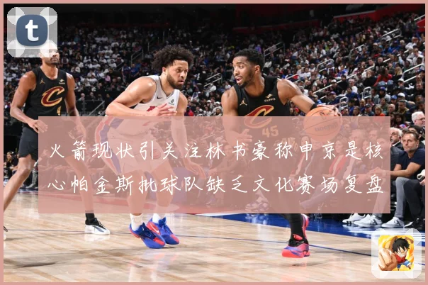 火箭现状引关注林书豪称申京是核心帕金斯批球队缺乏文化赛场复盘