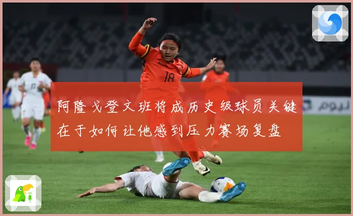 阿隆戈登文班将成历史级球员关键在于如何让他感到压力赛场复盘