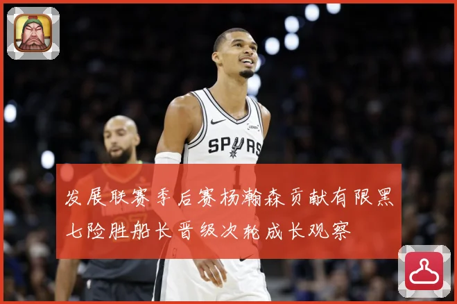 发展联赛季后赛杨瀚森贡献有限黑七险胜船长晋级次轮成长观察