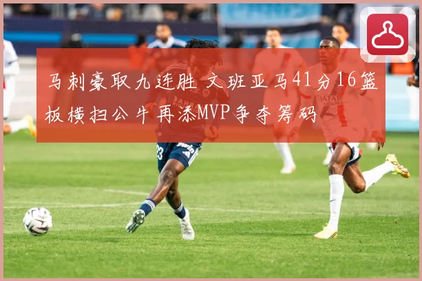 马刺豪取九连胜 文班亚马41分16篮板横扫公牛再添MVP争夺筹码