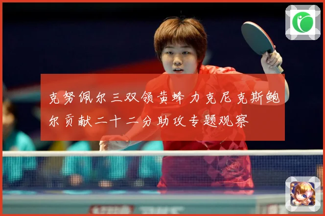 克努佩尔三双领黄蜂力克尼克斯鲍尔贡献二十二分助攻专题观察