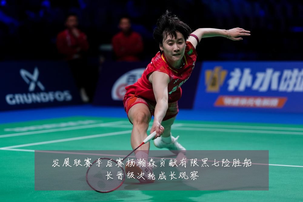 发展联赛季后赛杨瀚森贡献有限黑七险胜船长晋级次轮成长观察