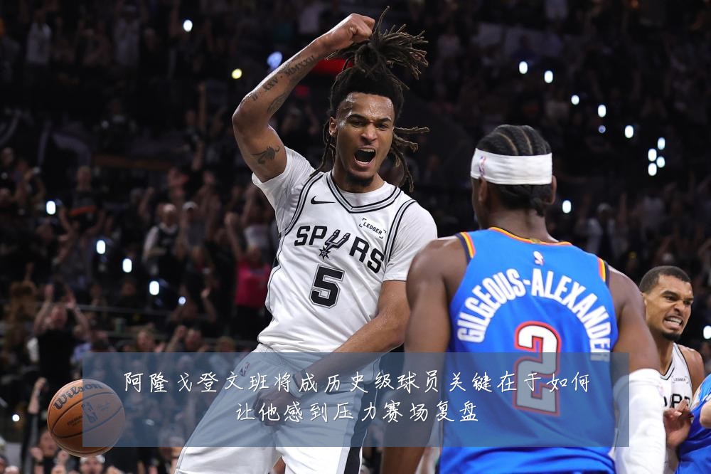 阿隆戈登文班将成历史级球员关键在于如何让他感到压力赛场复盘